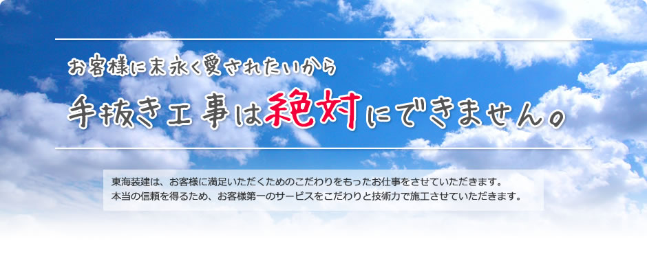 お客様に末永く愛されたいから手抜き工事は絶対にできません。 東海装建は、お客様に満足いただくためのこだわりをもったお仕事をさせていただきます。本当の信頼を得るため、お客様第一のサービスをこだわりと技術力で施工させていただきます。
